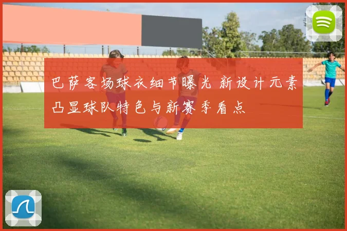 巴萨客场球衣细节曝光 新设计元素凸显球队特色与新赛季看点