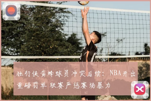 独行侠黄蜂球员冲突后续：NBA开出重磅罚单 联赛严惩赛场暴力