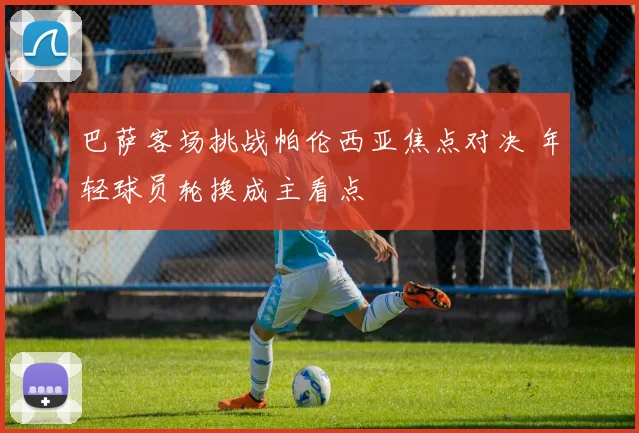 巴萨客场挑战帕伦西亚焦点对决 年轻球员轮换成主看点