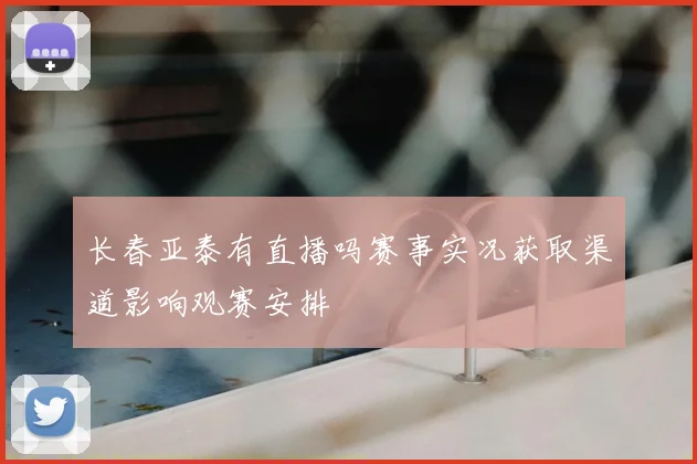 长春亚泰有直播吗赛事实况获取渠道影响观赛安排
