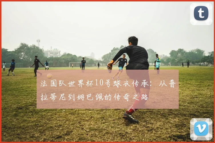 法国队世界杯10号球衣传承：从普拉蒂尼到姆巴佩的传奇之路