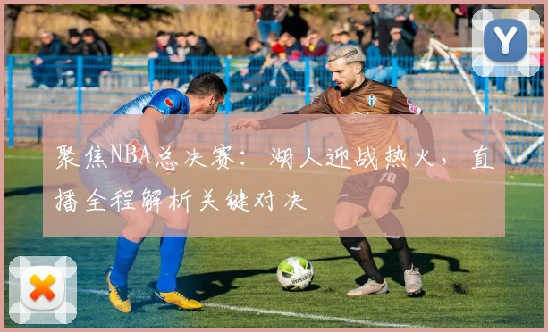 聚焦NBA总决赛:湖人迎战热火,直播全程解析关键对决