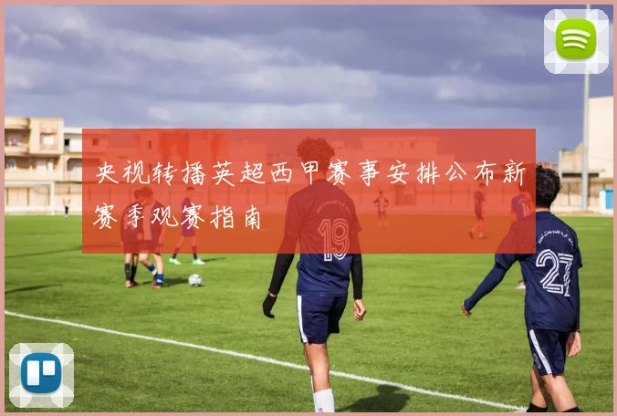 央视转播英超西甲赛事安排公布新赛季观赛指南