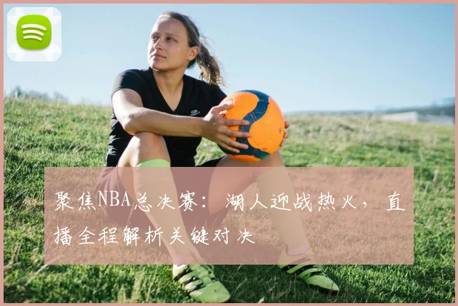 聚焦NBA总决赛：湖人迎战热火，直播全程解析关键对决