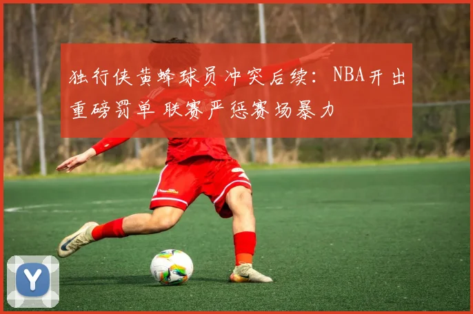 独行侠黄蜂球员冲突后续：NBA开出重磅罚单 联赛严惩赛场暴力